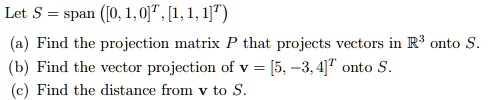 Let S = span < b m a t r i x >, < b m a t r i x >)
(a) Find the projection matrix P that projects vectors in ℝ^3 onto S.
(b) Find the vector projection of v = < b m a t r i x > onto S.
(c) Find the distance from v to S.
