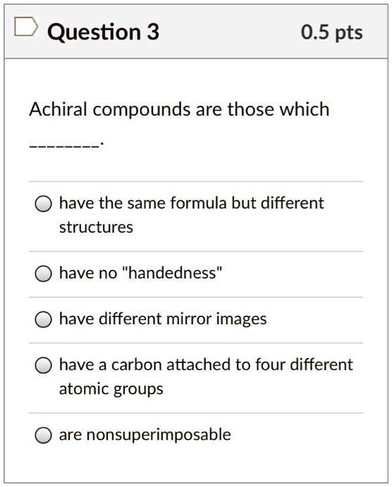 Solved:question 3 0.5 Pts Achiral Compounds Are Those Which Have The Same  Formula But Different Structures Have No "Handedness" Have Different Mirror  Images Have A Carbon Attached To Four Different Atomic Groups Solved:question 3 0.5 Pts Achiral Compounds Are Those Which Have The Same  Formula But Different Structures Have No "Handedness" Have Different Mirror  Images Have A Carbon Attached To Four Different Atomic Groups