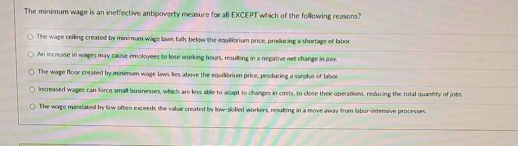 The minimum wage is an ineffective antipoverty measure for all EXCEPT which of the following reasons?
The wage ceiling created by minimum wage laws falls below the equilibrium price, producing a shortage of labor.
An increase in wages may cause employees to lose working hours, resulting in a negative net change in pay.
The wage floor created by minimum wage laws lies above the equilibrium price, producing a surplus of labor.
Increased wages can force small businesses, which are less able to adapt to changes in costs, to close their operations, reducing the total quantity of jobs.
The wage mandated by law often exceeds the value created by low-skilled workers, resulting in a move away from labor-intensive processes.