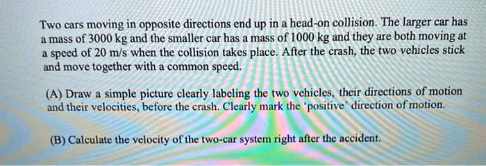 Two cars moving in opposite directions end up in a head-on collision. The larger car has a mass of 3000 kg and the smaller car has a mass of 1000 kg and they are both moving at a speed of 20 m/s when the collision takes place. After the crash, the two vehicles stick and move together with a common speed.

(A) Draw a simple picture clearly labeling the two vehicles, their directions of motion and their velocities, before the crash. Clearly mark the 'positive' direction of motion.

(B) Calculate the velocity of the two-car system right after the accident.