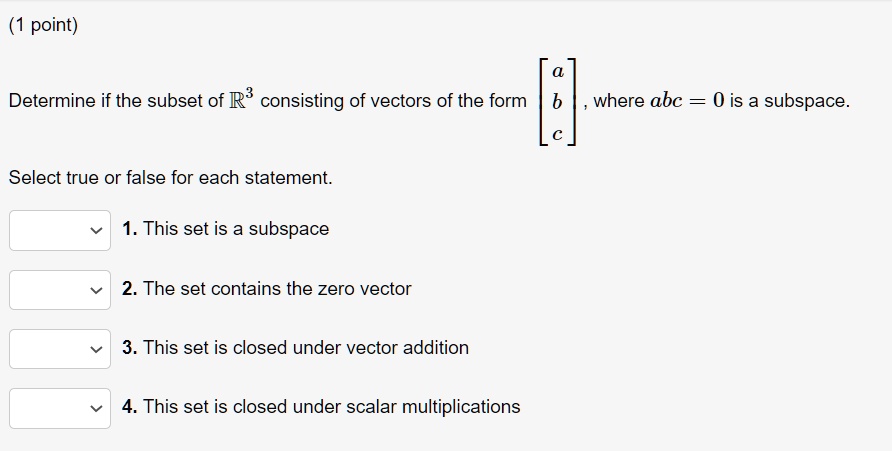 Determine if the subset of R^3 consisting of vectors of the form [a; b; c], where abc = 0 is a subspace.
Select true or false for each statement.
1. This set is a subspace
2. The set contains the zero vector
3. This set is closed under vector addition
4. This set is closed under scalar multiplications