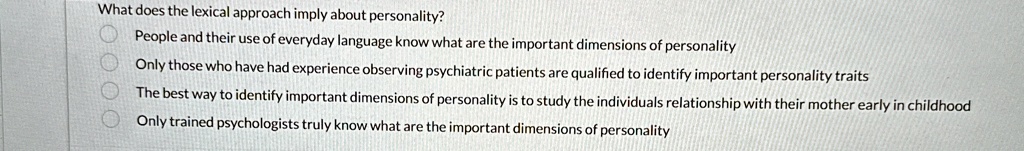 What does the lexical approach imply about personality?
People and their use of everyday language know what are the important dimensions of personality
Only those who have had experience observing psychiatric patients are qualified to identify important personality traits
The best way to identify important dimensions of personality is to study the individuals relationship with their mother early in childhood
Only trained psychologists truly know what are the important dimensions of personality
