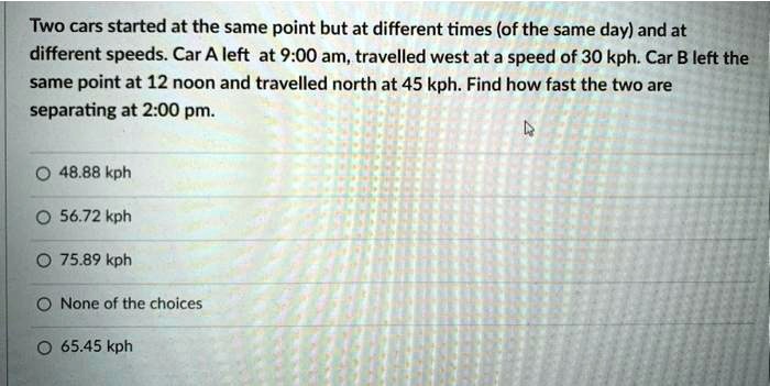 Two cars started at the same point but at different times (of the same day) and at different speeds. Car A left at 9:00 am, travelled west at a speed of 30 kph. Car B left the same point at 12 noon and travelled north at 45 kph. Find how fast the two are separating at 2:00 pm.
48.88 kph
56.72 kph
75.89 kph
None of the choices
65.45 kph