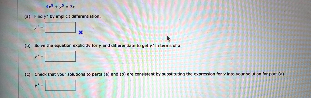 4x	extsuperscript9 + y	extsuperscript5 = 7x
(a) Find y' by implicit differentiation.
y' = 
(b) Solve the equation explicitly for y and differentiate to get y' in terms of x.
y' = 
(c) Check that your solutions to parts (a) and (b) are consistent by substituting the expression for y into your solution for part (a).
y' = 