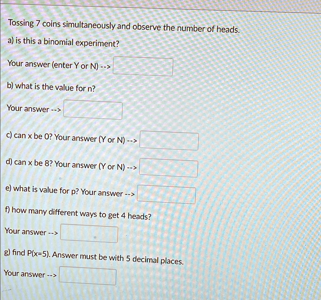 Tossing 7 coins simultaneously and observe the number of heads.
a) is this a binomial experiment?
Your answer (enter Y or N) –>
b) what is the value for n?
Your answer –>
c) can x be 0? Your answer (Y or N) –>
d) can x be 8? Your answer (Y or N) –>
e) what is value for p? Your answer –>
f) how many different ways to get 4 heads?
Your answer –>
g) find P(x=5). Answer must be with 5 decimal places.
Your answer –>
