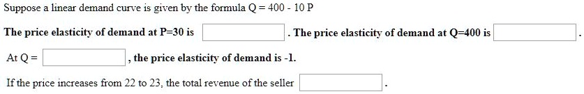 Suppose a linear demand curve is given by the formula Q = 400 - 10 P
The price elasticity of demand at P=30 is . The price elasticity of demand at Q=400 is .
At Q = , the price elasticity of demand is -1.
If the price increases from 22 to 23, the total revenue of the seller .