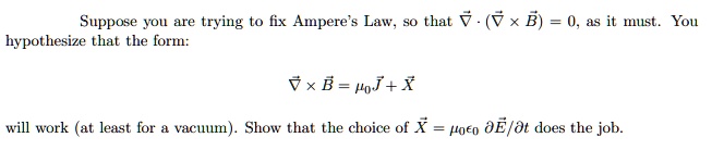 Suppose you are trying to fix Ampere's Law, so that ∇⃗· (∇⃗×B⃗) = 0, as it must. You hypothesize that the form:
∇⃗×B⃗ = μ0 J⃗ + X⃗
will work (at least for a vacuum). Show that the choice of X⃗ = μ0 ϵ0 (∂E⃗)/(∂ t) does the job.