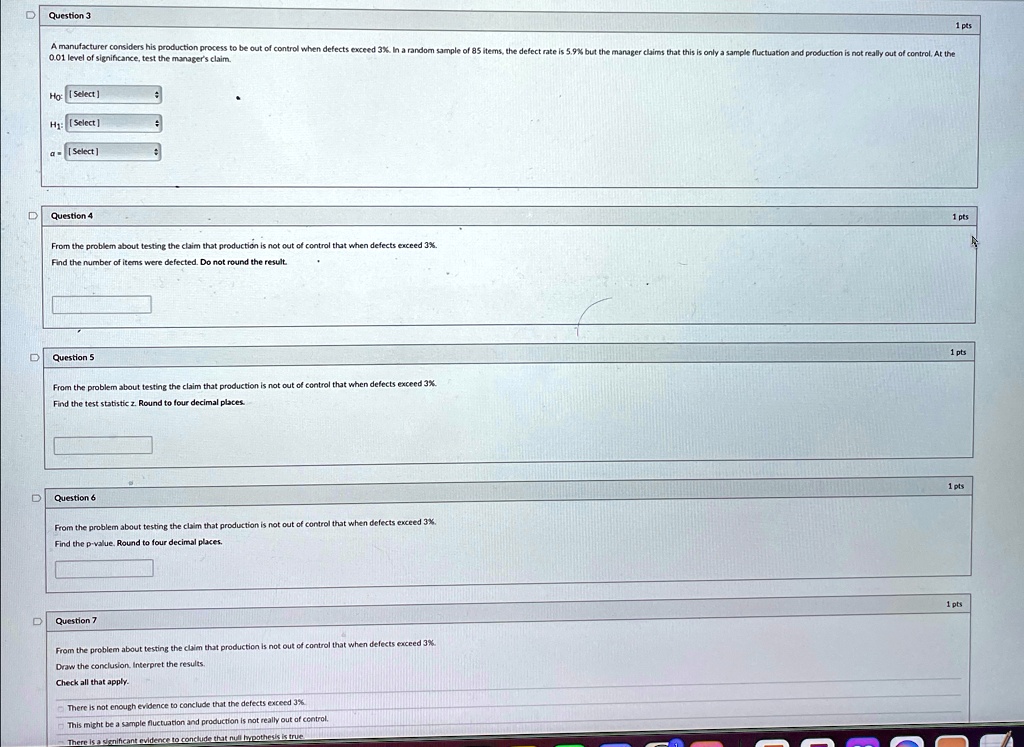 Question 3
A manufacturer considers his production process to be out of control when defects exceed 3%. In a random sample of 85 items, the defect rate is 5.9% but the manager claims that this is only a sample fluctuation and production is not really out of control. At the
0.01 level of significance, test the manager's claim.
Ho: [Select]
H1: [Select]
[Select]
Question 4
From the problem about testing the claim that production is not out of control that when defects exceed 3%.
Find the number of items were defected. Do not round the result.
Question 5
From the problem about testing the claim that production is not out of control that when defects exceed 3%.
Find the test statistic z. Round to four decimal places.
Question 6
From the problem about testing the claim that production is not out of control that when defects exceed 3%.
Find the p-value. Round to four decimal places.
Question 7
From the problem about testing the claim that production is not out of control that when defects exceed 3%.
Draw the conclusion. Interpret the results.
Check all that apply.
There is not enough evidence to conclude that the defects exceed 3%
This might be a sample fluctuation and production is not really out of control.
There is a significant evidence to conclude that null hypothesis is true