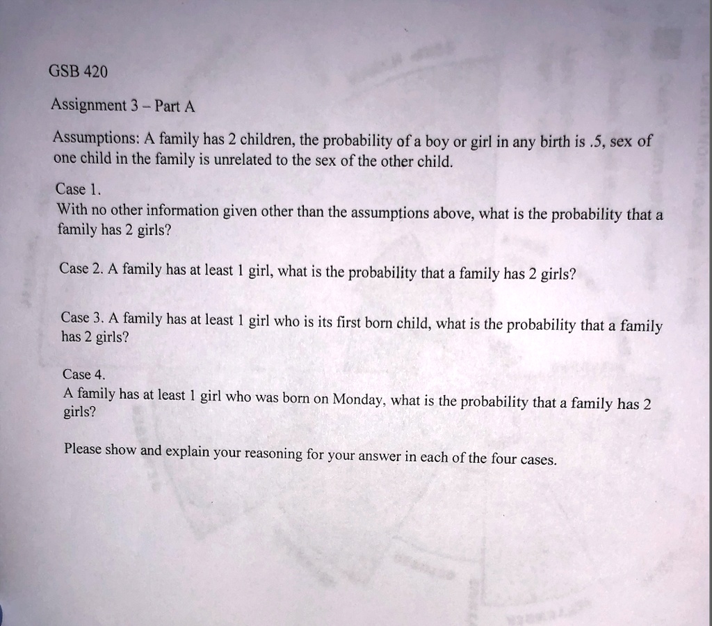 GSB 420 Assignment 3 Part A Assumptions: A family has 2 children; the  probability of a boy or girl in any birth is 0.5. The sex of one child in  the family