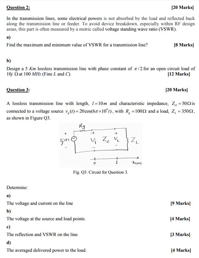 Question 2:
[20 Marks]
In the transmission lines, some electrical powers is not absorbed by the load and reflected back
along the transmission line or feeder. To avoid device breakdown, especially within RF design
areas, this part is often measured by a metric called voltage standing wave ratio (VSWR).
a)
Find the maximum and minimum value of VSWR for a transmission line?
[8 Marks]
b)
Design a 5 Km lossless transmission line with phase constant of pi/2 for an open circuit load of
10j Omega at 100 MHz (Fine L and C).
[12 Marks]
Question 3:
[20 Marks]
A lossless transmission line with length, l=10m and characteristic impedance, Zo=50Omega is
connected to a voltage source vg(t)=20cos(6pi	imes10^9t), with Rg=100Omega and a load, ZL=350Omega,
as shown in Figure Q3.
Fig. Q3. Circuit for Question 3.
Determine:
a)
The voltage and current on the line
[9 Marks]
b)
The voltage at the source and load points.
[4 Marks]
c)
The reflection and VSWR on the line.
[3 Marks]
d)
The averaged delivered power to the load.
[4 Marks]