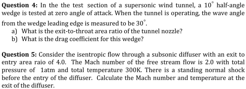 Question 4: In the the test section of a supersonic wind tunnel, a 10° half-angle
wedge is tested at zero angle of attack. When the tunnel is operating, the wave angle
from the wedge leading edge is measured to be 30°.
a) What is the exit-to-throat area ratio of the tunnel nozzle?
b) What is the drag coefficient for this wedge?
Question 5: Consider the isentropic flow through a subsonic diffuser with an exit to
entry area raio of 4.0. The Mach number of the free stream flow is 2.0 with total
pressure of 1atm and total temperature 300K. There is a standing normal shock
before the entry of the diffuser. Calculate the Mach number and temperature at the
exit of the diffuser.