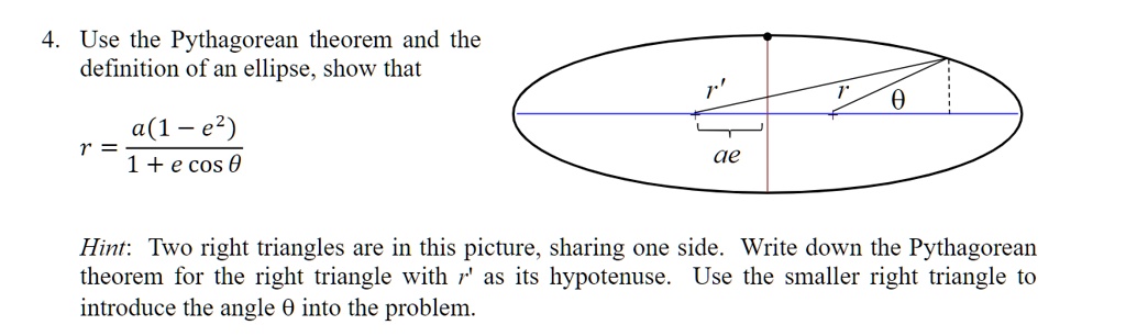 4. Use the Pythagorean theorem and the
definition of an ellipse, show that
(a(1 - e^2))/(1 + e cosθ) 

Hint: Two right triangles are in this picture, sharing one side. Write down the Pythagorean
theorem for the right triangle with r' as its hypotenuse. Use the smaller right triangle to
introduce the angle θ into the problem.