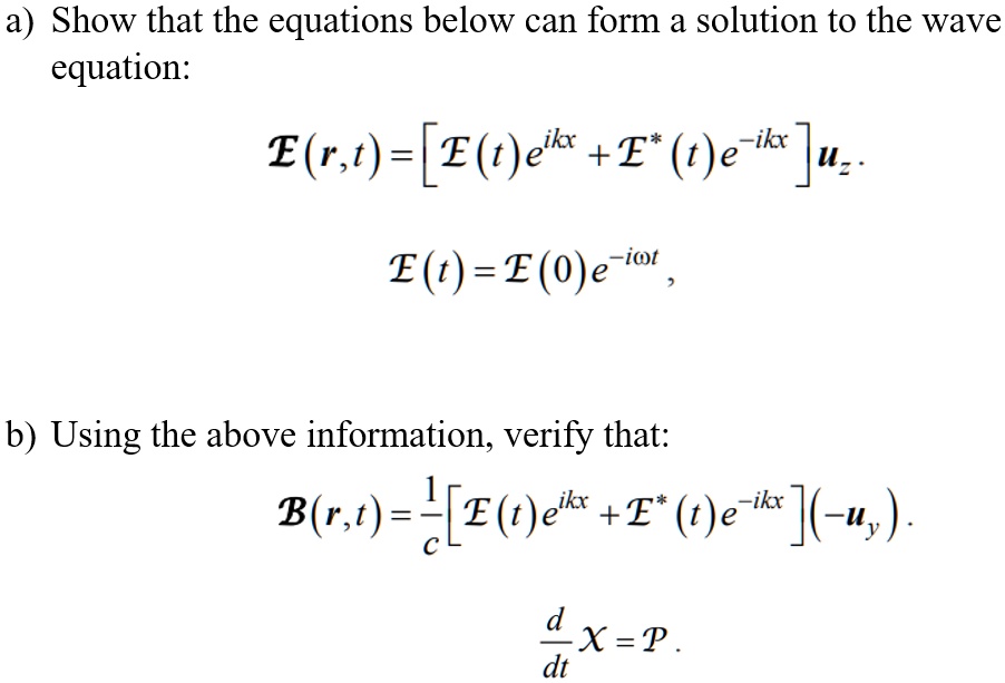 a) Show that the equations below can form a solution to the wave
equation:
ℰ(r,t) = [ℰ(t)e^ikx + ℰ^*(t)e^-ikx]𝐮z.
ℰ(t) = ℰ(0)e^-iω t,
b) Using the above information, verify that:
ℬ(r,t) = (1)/(c)[ℰ(t)e^ikx + ℰ^*(t)e^-ikx](-𝐮y).
(d)/(dt)X = P.