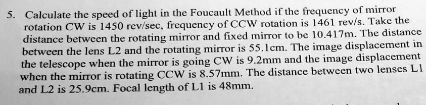 5. Calculate the speed of light in the Foucault Method if the frequency of mirror rotation CW is 1450 rev/sec, frequency of CCW rotation is 1461 rev/s. Take the distance between the rotating mirror and fixed mirror to be 10.417m. The distance between the lens L2 and the rotating mirror is 55.1cm. The image displacement in the telescope when the mirror is going CW is 9.2mm and the image displacement when the mirror is rotating CCW is 8.57mm. The distance between two lenses L1 and L2 is 25.9cm. Focal length of L1 is 48mm.