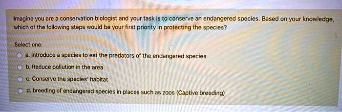Imagine you are a conservation biologist and your task is to conserve an endangered species. Based on your knowledge, which of the following steps would be your first priority in protecting the species?
Select one:
a. Introduce a species to eat the predators of the endangered species
b. Reduce pollution in the area
c. Conserve the species' habitat
d. breeding of endangered species in places such as zoos (Captive breeding)