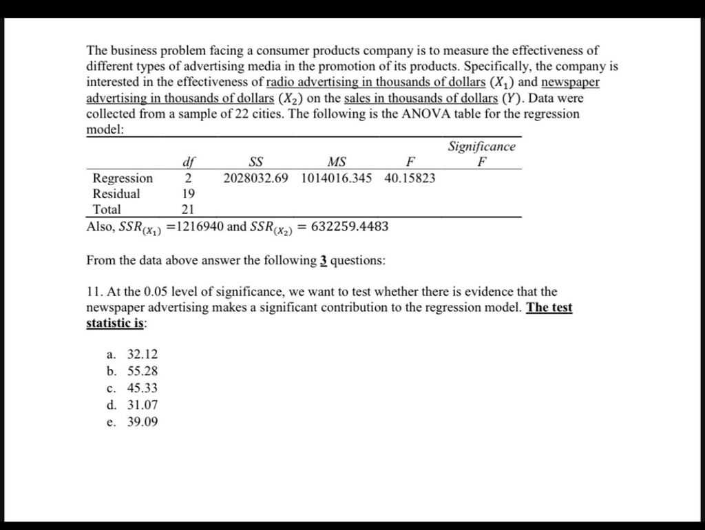 The business problem facing a consumer products company is to measure the effectiveness of
different types of advertising media in the promotion of its products. Specifically, the company is
interested in the effectiveness of radio advertising in thousands of dollars (X1) and newspaper
advertising in thousands of dollars (X2) on the sales in thousands of dollars (Y). Data were
collected from a sample of 22 cities. The following is the ANOVA table for the regression
model:
Significance
df	SS	MS	F	F
Regression	2	2028032.69	1014016.345	40.15823
Residual	19
Total	21
Also, SSR(x1) = 1216940 and SSR(x2) = 632259.4483
From the data above answer the following 3 questions:
11. At the 0.05 level of significance, we want to test whether there is evidence that the
newspaper advertising makes a significant contribution to the regression model. The test
statistic is:
a. 32.12
b. 55.28
c. 45.33
d. 31.07
e. 39.09