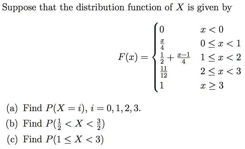 Suppose that the distribution function of X is given by
F(x) = 
0 x < 0
x/4 0 ? x < 1
1/2 + (x-1)/4 1 ? x < 2
11/12 2 ? x < 3
1 x ? 3
(a) Find P(X = i), i = 0, 1, 2, 3.
(b) Find P(1/2 < X < 3/2)
(c) Find P(1 ? X < 3)