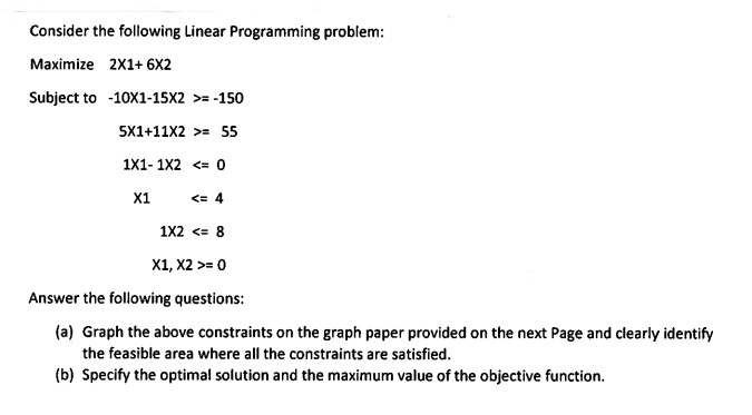 Consider the following Linear Programming problem:
Maximize 2X1+ 6X2
Subject to -10X1-15X2 >= -150
5X1+11X2 >= 55
1X1- 1X2 <= 0
X1 <= 4
1X2 <= 8
X1, X2 >= 0
Answer the following questions:
(a) Graph the above constraints on the graph paper provided on the next Page and clearly identify the feasible area where all the constraints are satisfied.
(b) Specify the optimal solution and the maximum value of the objective function.