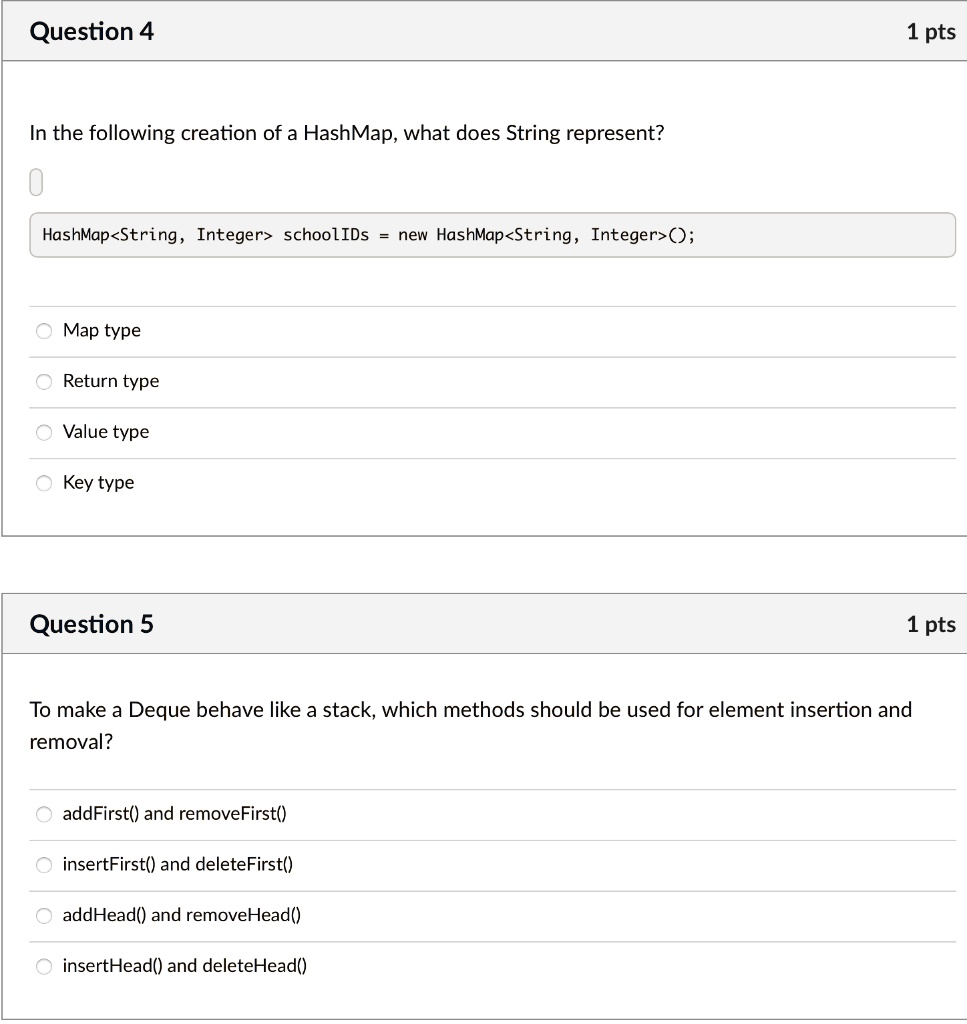 Question 4
In the following creation of a HashMap, what does String represent?
0
HashMap<String, Integer> schoolIDs = new HashMap<String, Integer>();
Map type
Return type
Value type
Key type
Question 5
To make a Deque behave like a stack, which methods should be used for element insertion and
removal?
addFirst() and removeFirst()
insertFirst() and deleteFirst()
addHead() and removeHead()
insertHead() and deleteHead()
1 pts
1 pts