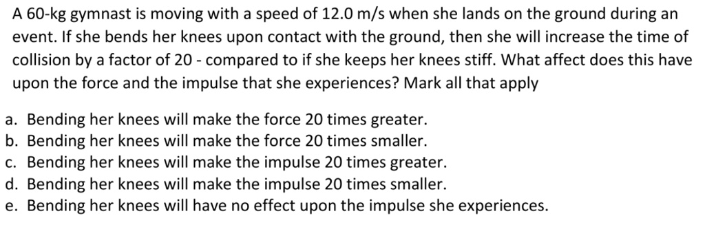 A 60-kg gymnast is moving with a speed of 12.0 m/s when she lands on the ground during an event. If she bends her knees upon contact with the ground, then she will increase the time of collision by a factor of 20 - compared to if she keeps her knees stiff. What affect does this have upon the force and the impulse that she experiences? Mark all that apply

a. Bending her knees will make the force 20 times greater.
b. Bending her knees will make the force 20 times smaller.
c. Bending her knees will make the impulse 20 times greater.
d. Bending her knees will make the impulse 20 times smaller.
e. Bending her knees will have no effect upon the impulse she experiences.