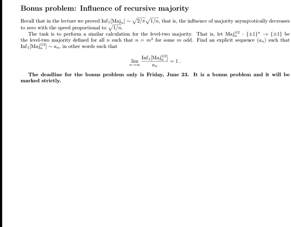 Bonus problem: Influence of recursive majority
Recall that in the lecture we proved Inf1 [Majn]   ?2/?1/n, that is, the influence of majority asymptotically decreases
to zero with the speed proportional to ?1/n.
The task is to perform a similar calculation for the level-two majority. That is, let Maj 2: ±1 ? ±1 be
the level-two majority defined for all n such that n = m² for some m odd. Find an explicit sequence (an) such that
Inf1 [Maj 2]   an, in other words such that
limn →∞ (Inf1 [Majn^⊗2])/(an) = 1.
The deadline for the bonus problem only is Friday, June 23. It is a bonus problem and it will be
marked strictly.