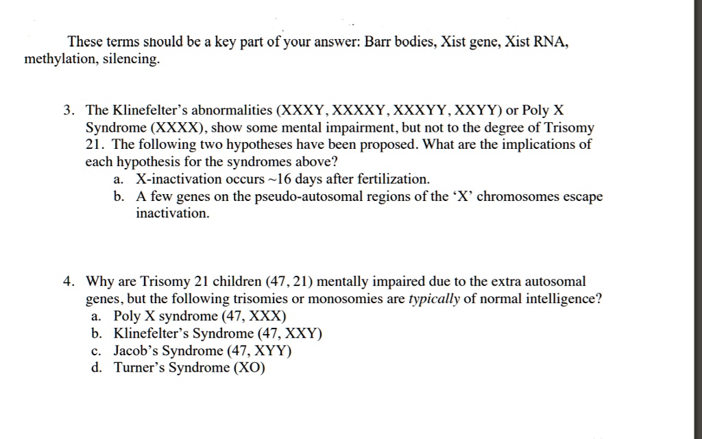 These terms should be a key part of your answer: Barr bodies, Xist gene, Xist RNA,
methylation, silencing.

3. The Klinefelter’s abnormalities (XXXY, XXXXY, XXXYY, XXYY) or Poly X
Syndrome (XXXX), show some mental impairment, but not to the degree of Trisomy
21. The following two hypotheses have been proposed. What are the implications of
each hypothesis for the syndromes above?
a. X-inactivation occurs  16 days after fertilization.
b. A few genes on the pseudo-autosomal regions of the ‘X’ chromosomes escape
inactivation.

4. Why are Trisomy 21 children (47, 21) mentally impaired due to the extra autosomal
genes, but the following trisomies or monosomies are typically of normal intelligence?
a. Poly X syndrome (47, XXX)
b. Klinefelter’s Syndrome (47, XXY)
c. Jacob’s Syndrome (47, XYY)
d. Turner’s Syndrome (XO)