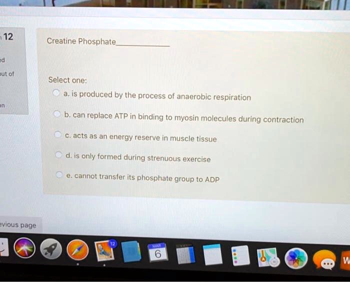 Creatine Phosphate

Select one:
a. is produced by the process of anaerobic respiration
b. can replace ATP in binding to myosin molecules during contraction
c. acts as an energy reserve in muscle tissue
d. is only formed during strenuous exercise
e. cannot transfer its phosphate group to ADP