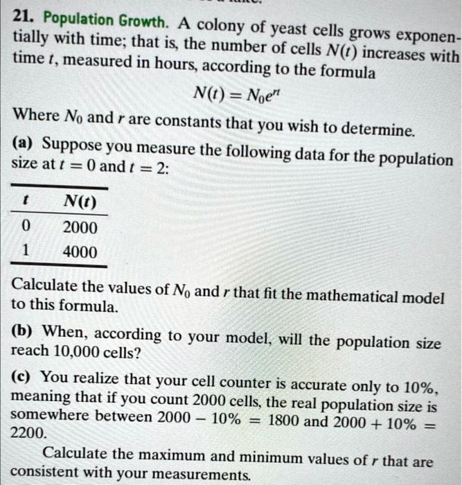 21. Population Growth. A colony of yeast cells grows exponentially with time; that is, the number of cells N(t) increases with time t, measured in hours, according to the formula
N(t) = N0e^rt
Where N0 and r are constants that you wish to determine.
(a) Suppose you measure the following data for the population size at t = 0 and t = 2:
t N(t)
0 2000
1 4000
Calculate the values of N0 and r that fit the mathematical model to this formula.
(b) When, according to your model, will the population size reach 10,000 cells?
(c) You realize that your cell counter is accurate only to 10%, meaning that if you count 2000 cells, the real population size is somewhere between 2000 - 10% = 1800 and 2000 + 10% = 2200.
Calculate the maximum and minimum values of r that are consistent with your measurements.