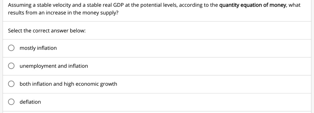 Assuming a stable velocity and a stable real GDP at the potential levels, according to the quantity equation of money, what
results from an increase in the money supply?
Select the correct answer below:
mostly inflation
unemployment and inflation
both inflation and high economic growth
deflation