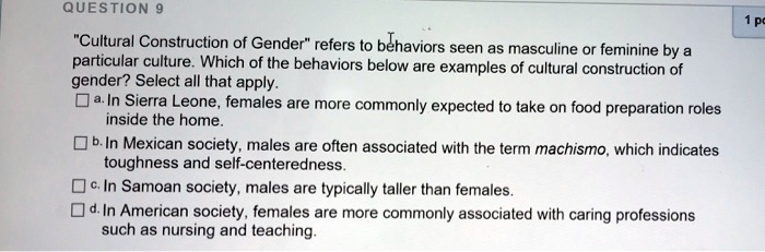 "Cultural Construction of Gender" refers to behaviors seen as masculine or feminine by a
particular culture. Which of the behaviors below are examples of cultural construction of
gender? Select all that apply.
a. In Sierra Leone, females are more commonly expected to take on food preparation roles
inside the home.
b. In Mexican society, males are often associated with the term machismo, which indicates
toughness and self-centeredness.
c. In Samoan society, males are typically taller than females.
d. In American society, females are more commonly associated with caring professions
such as nursing and teaching.