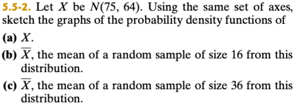 5.5-2. Let X be N(75, 64). Using the same set of axes, sketch the graphs of the probability density functions of (a) X. (b) X̅, the mean of a random sample of size 16 from this distribution. (c) X̅, the mean of a random sample of size 36 from this distribution.