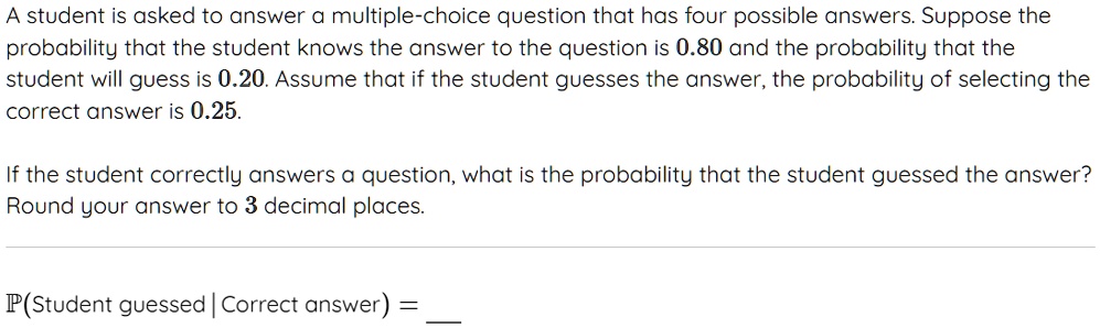 A student is asked to answer a multiple-choice question that has four possible answers. Suppose the probability that the student knows the answer to the question is 0.80 and the probability that the student will guess is 0.20. Assume that if the student guesses the answer, the probability of selecting the correct answer is 0.25.
If the student correctly answers a question, what is the probability that the student guessed the answer?
Round your answer to 3 decimal places.
P(Student guessed | Correct answer) =