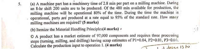 5. (a) A machine part has a machinery time of 2.8 min per part on a milling machine. During
an 8-hr shift 200 units are to be produced. Of the 480 min available for production, the
milling machine will be operational 80% of the time. During the time the machine is
operational, parts are produced at a rate equal to 95% of the standard rate. How many
milling machines are required? (5 marks)
(b) Itemize the Material Handling Principles(4 marks)
(c) A product has a market estimate of 97,000 components and requires three processing
steps (turning, milling, and drilling) having scrap estimates of P1=0.04, P2=0.01, P3=0.03.
Calculate the production input to operation 1. (4 marks)