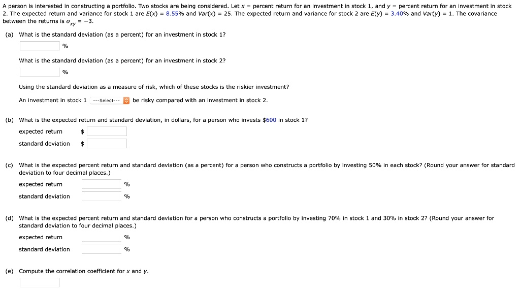 A person is interested in constructing a portfolio. Two stocks are being considered. Let x = percent return for an investment in stock 1, and y = percent return for an investment in stock 2. The expected return and variance for stock 1 are E(x) = 8.55% and Var(x) = 25. The expected return and variance for stock 2 are E(y) = 3.40% and Var(y) = 1. The covariance between the returns is ?xy = -3.

(a) What is the standard deviation (as a percent) for an investment in stock 1?
%
What is the standard deviation (as a percent) for an investment in stock 2?
%
Using the standard deviation as a measure of risk, which of these stocks is the riskier investment?
An investment in stock 1 —Select— be risky compared with an investment in stock 2.

(b) What is the expected return and standard deviation, in dollars, for a person who invests 600 in stock 1?
expected return
standard deviation (c) What is the expected percent return and standard deviation (as a percent) for a person who constructs a portfolio by investing 50% in each stock? (Round your answer for standard deviation to four decimal places.)
expected return %
standard deviation %

(d) What is the expected percent return and standard deviation for a person who constructs a portfolio by investing 70% in stock 1 and 30% in stock 2? (Round your answer for standard deviation to four decimal places.)
expected return %
standard deviation %

(e) Compute the correlation coefficient for x and y.