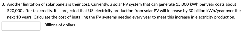 3. Another limitation of solar panels is their cost. Currently, a solar PV system that can generate 15,000 kWh per year costs about 20,000 after tax credits. It is projected that US electricity production from solar PV will increase by 30 billion kWh/year over the next 10 years. Calculate the cost of installing the PV systems needed every year to meet this increase in electricity production.

Billions of dollars