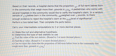 Based on their records, a hospital claims that the proportion, p, of full-term babies born in the community that weigh more than 7 pounds is 37%. A pediatrician who works with several hospitals in the community would like to verify the hospital's claim. In a random sample of 175 babies born in the community, 68 weighed over 7 pounds. Is there enough evidence to reject the hospital's claim at the 0.05 level of significance? Perform a two-tailed test. Then complete the parts below.

Carry your intermediate computations to 3 or more decimal places.

A) State the null and alternative hypothesis.
b) Determine the type of test statistic to use
c) Find the value of the test statistic. (Round to 3 or more decimal places.)
d) Find the p-value. (Round to 3 or more decimal places.)
e) Can we reject the claim that the proportion of full-term babies born in the community that weigh more than 7 pounds is 37%?