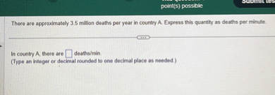 There are approximately 3.5 million deaths per year in country A. Express this quantity as deaths per minute.

In country A, there are deaths/min.
(Type an integer or decimal rounded to one decimal place as needed.)