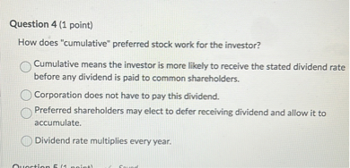 Question 4 (1 point)
How does "cumulative" preferred stock work for the investor?
Cumulative means the investor is more likely to receive the stated dividend rate before any dividend is paid to common shareholders.
Corporation does not have to pay this dividend.
Preferred shareholders may elect to defer receiving dividend and allow it to accumulate.
Dividend rate multiplies every year.
