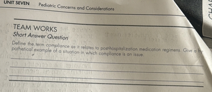 TEAM WORKS
Short Answer Question
Define the term compliance as it relates to posthospitalization medication regimens. Give a hypothetical example of a situation in which compliance is an issue.