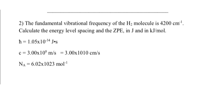 2) The fundamental vibrational frequency of the H2 molecule is 4200  cm^-1. Calculate the energy level spacing and the ZPE, in J and in kJ / mol.

    h=1.05 × 10^-34 J·s
        c=3.00 × 10^8 m / s=3.00 × 1010  cm / s
        NA=6.02 × 1023  mol^-1
