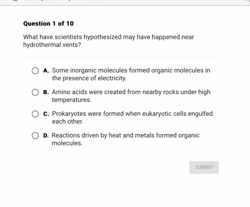 What have scientists hypothesized may have happened near hydrothermal vents?
A. Some inorganic molecules formed organic molecules in the presence of electricity.
B. Amino acids were created from nearby rocks under high temperatures.
C. Prokaryotes were formed when eukaryotic cells engulfed each other.
D. Reactions driven by heat and metals formed organic molecules.