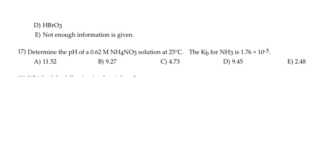 D) HBrO3
E) Not enough information is given.
17) Determine the pH of a 0.62 M NH4NO3 solution at 25°C. The Kb for NH3 is 1.76 × 10-5.
A) 11.52
B) 9.27
C) 4.73
D) 9.45
E) 2.48