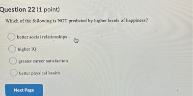 Question 22 (1 point)
Which of the following is NOT predicted by higher levels of happiness?
better social relationships
higher IQ
greater career satisfaction
better physical health