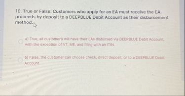 10. True or False: Customers who apply for an EA must receive the EA proceeds by deposit to a DEEPBLUE Debit Account as their disbursement method.

a) True, all customer's will have their EAs disbursed via DEEPBLUE Debit Account, with the exception of VT, ME, and filing with an ITIN.
b) False, the customer can choose check, direct deposit, or to a DEEPBLUE Debit Account.