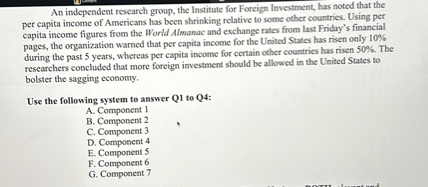 An independent research group, the Institute for Foreign Investment, has noted that the per capita income of Americans has been shrinking relative to some other countries. Using per capita income figures from the World Almanac and exchange rates from last Friday's financial pages, the organization warned that per capita income for the United States has risen only 10% during the past 5 years, whereas per capita income for certain other countries has risen 50%. The researchers concluded that more foreign investment should be allowed in the United States to bolster the sagging economy.

Use the following system to answer Q1 to Q4:
A. Component 1
B. Component 2
C. Component 3
D. Component 4
E. Component 5
F. Component 6
G. Component 7