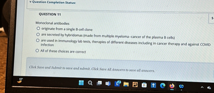 QUESTION 11
Monoclonal antibodies
originate from a single B-cell clone
are secreted by hybridomas (made from multiple myeloma—cancer of the plasma B cells)
are used in immunology lab tests, therapies of different diseases including in cancer therapy and against COVID infection
All of these choices are correct