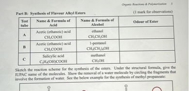 Part B: Synthesis of Flavour Alkyl Esters
(1 mark for observations)
| Test tube | Name     Formula of Acid | Name     Formula of Alcohol | Odour of Ester |
| :— | :— | :— | :— |
| A | Acetic (ethanoic) acid CH3COOH | ethanol CH3CH2OH | |
| B | Acetic (ethanoic) acid CH3COOH | 1-pentanol CH3(CH2)4OH | |
| C | Salicylic acid C6H4(OH)COOH | methanol CH3OH | |

Sketch the reaction scheme for the synthesis of the esters. Under the structural formula, give the IUPAC name of the molecules. Show the removal of a water molecule by circling the fragments that involve the formation of water. See the below example for the synthesis of methyl propanoate: