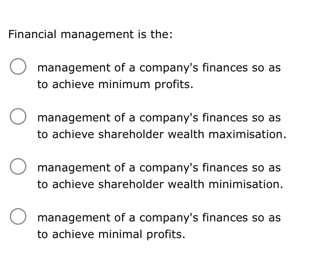 Financial management is the:
management of a company's finances so as to achieve minimum profits.
management of a company's finances so as to achieve shareholder wealth maximisation.
management of a company's finances so as to achieve shareholder wealth minimisation.
management of a company's finances so as to achieve minimal profits.
