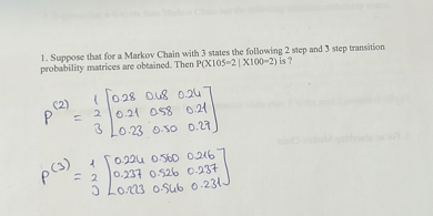 1. Suppose that for a Markov Chain with 3 states the following 2 step and 3 step transition probability matrices are obtained. Then P(X105=2 | X100=2) is ?

P^(2) = eginmatrix 1  2  3 endmatrix eginbmatrix 0.28     0.48     0.24  0.21     0.58     0.21  0.23     0.50     0.27 endbmatrix

P^(3) = eginmatrix 1  2  3 endmatrix eginbmatrix 0.224     0.560     0.216  0.237     0.526     0.237  0.223     0.546     0.231 endbmatrix