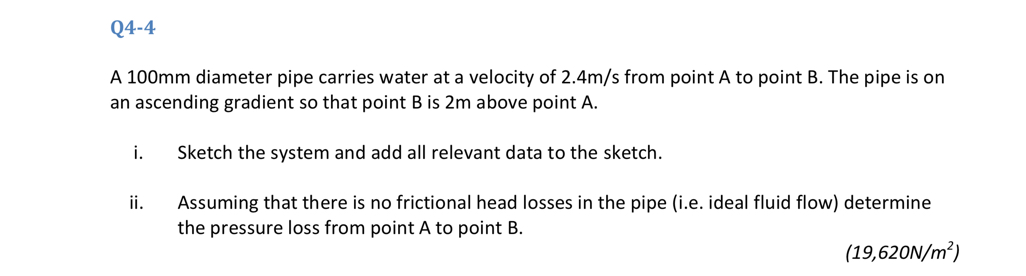 A 100mm diameter pipe carries water at a velocity of 2.4m/s from point A to point B. The pipe is on an ascending gradient so that point B is 2m above point A.

i. Sketch the system and add all relevant data to the sketch.

ii. Assuming that there is no frictional head losses in the pipe (i.e. ideal fluid flow) determine the pressure loss from point A to point B.

(19,620N/m²)